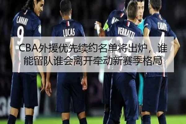 CBA外援优先续约名单将出炉，谁能留队谁会离开牵动新赛季格局 - maiqiuzhan
